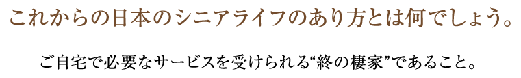 これからの日本のシニアライフのあり方とは何でしょう。ご自宅で必要なサービスを受けられる“終わりの棲家”であること。