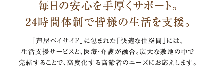 毎日の安心を手厚くサポート。24時間体制で皆様の生活を支援。「芦屋ベイサイド」に包まれた「快適な住空間」には、生活支援サービスと、医療・介護サービスが融合。広大な敷地の中で完結することで、高度化する高齢者のニーズにお応えします。