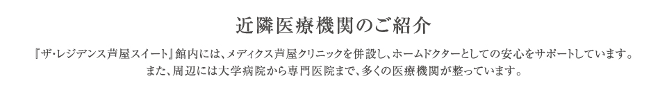 『ザ・レジデンス芦屋スイート』館内には、メディクス芦屋クリニックを併設し、ホームドクターとしての安心をサポートしています。また、周辺には大学病院から専門医院まで、多くの医療機関が整っています。