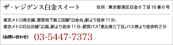 ザ・レジデンス白金スイート 住所：東京都港区白金6丁目16番6号　東京メトロ南北線、都営地下鉄三田線「白金台」駅より徒歩11分／東京メトロ日比谷線「広尾」駅より徒歩11分、都営バス「恵比寿三丁目」バス停より徒歩約2分　【お問い合わせ】フリーダイヤル0120-500-986