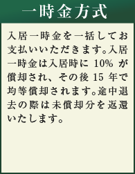 一時金方式　入居一時金を一括してお支払いいただきます。入居一時金は入居時に10%が償却され、その後15年で均等償却されます。途中退去の際は未償却分を返還いたします。