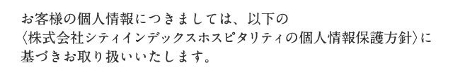 お客様の個人情報につきましては、以下の〈株式会社シティインデックスホスピタリティの個人情報保護方針〉に基づきお取り扱いいたします。