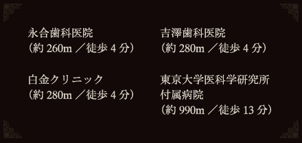 永合歯科医院
（約260m／徒歩4分）
吉澤歯科医院
（約280m／徒歩4分）
白金クリニック
（約280m／徒歩4分）
東京大学医科学研究所
付属病院
（約990m／徒歩13分）