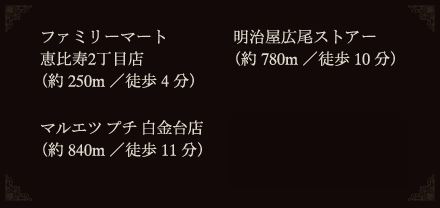 ファミリーマート
恵比寿2丁目店
（約250m／徒歩4分）
明治屋広尾ストアー
（約780m／徒歩10分）
マルエツ プチ 白金台店
（約840m／徒歩11分）