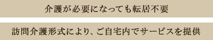 介護が必要になっても転居不要 訪問介護形式により、ご自宅内でサービスを提供